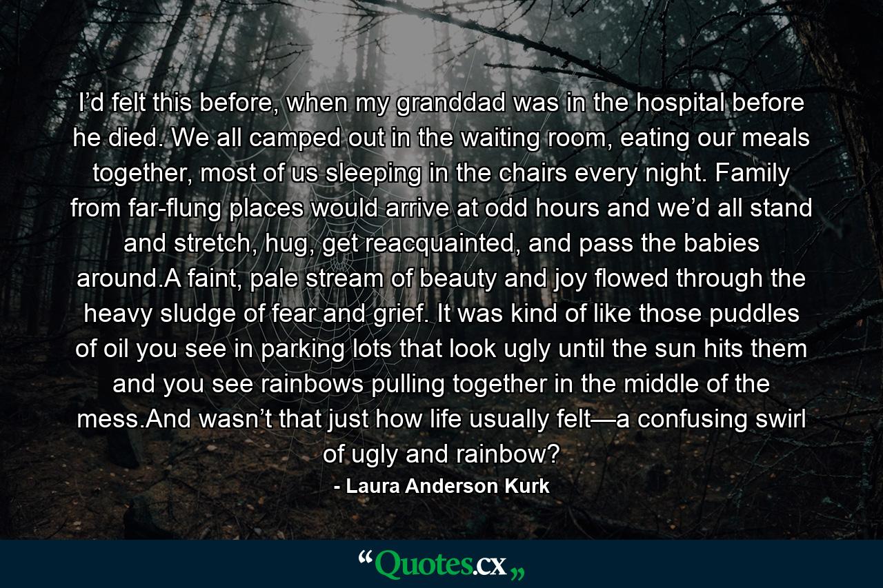 I’d felt this before, when my granddad was in the hospital before he died. We all camped out in the waiting room, eating our meals together, most of us sleeping in the chairs every night. Family from far-flung places would arrive at odd hours and we’d all stand and stretch, hug, get reacquainted, and pass the babies around.A faint, pale stream of beauty and joy flowed through the heavy sludge of fear and grief. It was kind of like those puddles of oil you see in parking lots that look ugly until the sun hits them and you see rainbows pulling together in the middle of the mess.And wasn’t that just how life usually felt—a confusing swirl of ugly and rainbow? - Quote by Laura Anderson Kurk