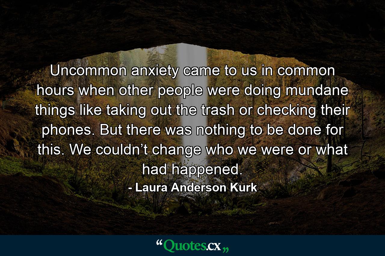 Uncommon anxiety came to us in common hours when other people were doing mundane things like taking out the trash or checking their phones. But there was nothing to be done for this. We couldn’t change who we were or what had happened. - Quote by Laura Anderson Kurk