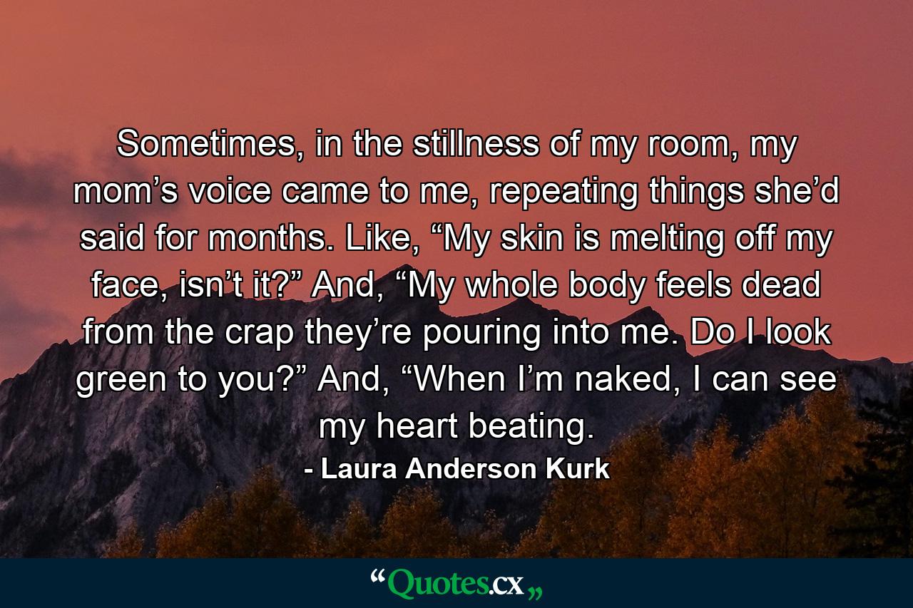 Sometimes, in the stillness of my room, my mom’s voice came to me, repeating things she’d said for months. Like, “My skin is melting off my face, isn’t it?” And, “My whole body feels dead from the crap they’re pouring into me. Do I look green to you?” And, “When I’m naked, I can see my heart beating. - Quote by Laura Anderson Kurk