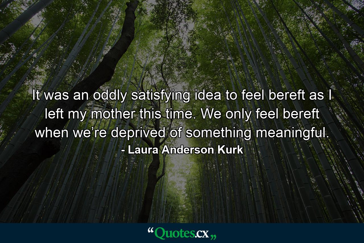 It was an oddly satisfying idea to feel bereft as I left my mother this time. We only feel bereft when we’re deprived of something meaningful. - Quote by Laura Anderson Kurk