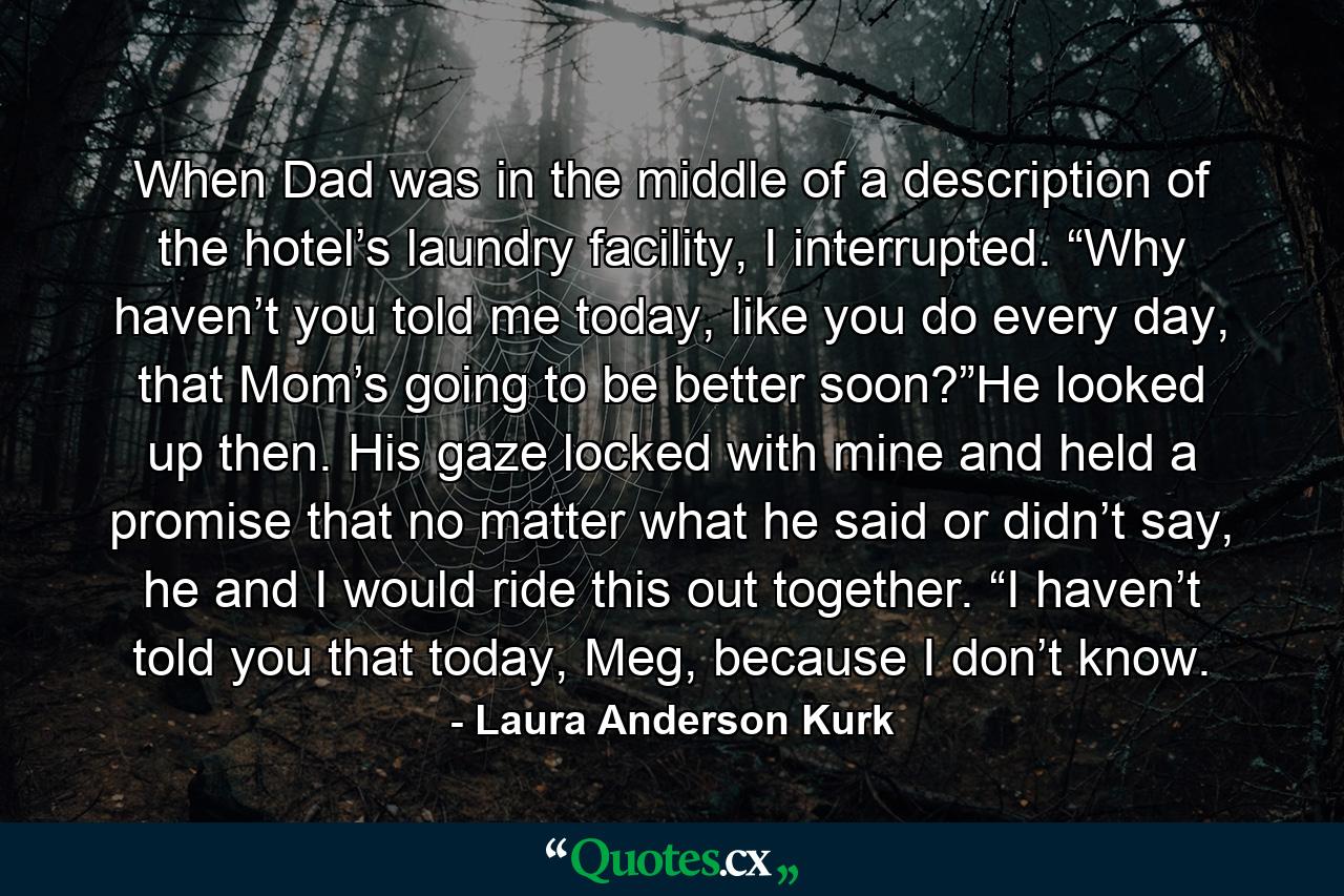 When Dad was in the middle of a description of the hotel’s laundry facility, I interrupted. “Why haven’t you told me today, like you do every day, that Mom’s going to be better soon?”He looked up then. His gaze locked with mine and held a promise that no matter what he said or didn’t say, he and I would ride this out together. “I haven’t told you that today, Meg, because I don’t know. - Quote by Laura Anderson Kurk