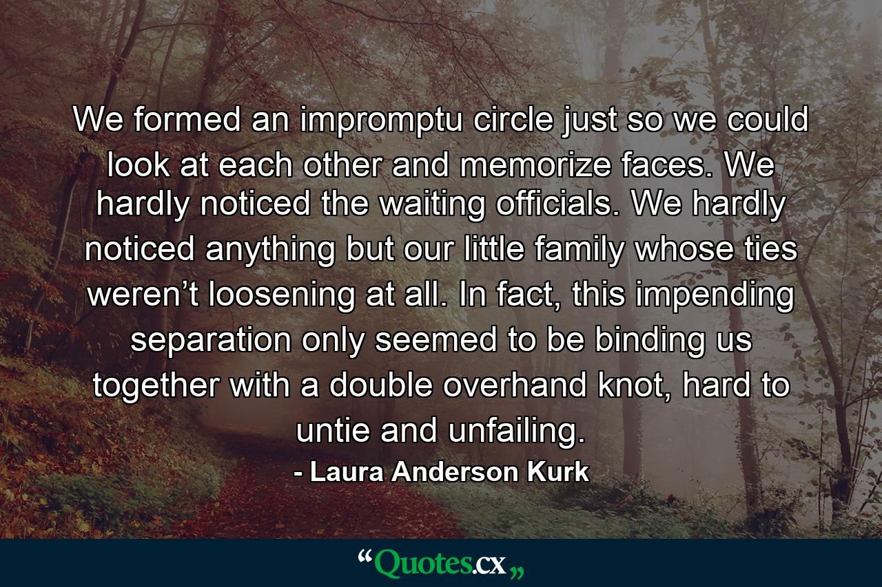 We formed an impromptu circle just so we could look at each other and memorize faces. We hardly noticed the waiting officials. We hardly noticed anything but our little family whose ties weren’t loosening at all. In fact, this impending separation only seemed to be binding us together with a double overhand knot, hard to untie and unfailing. - Quote by Laura Anderson Kurk