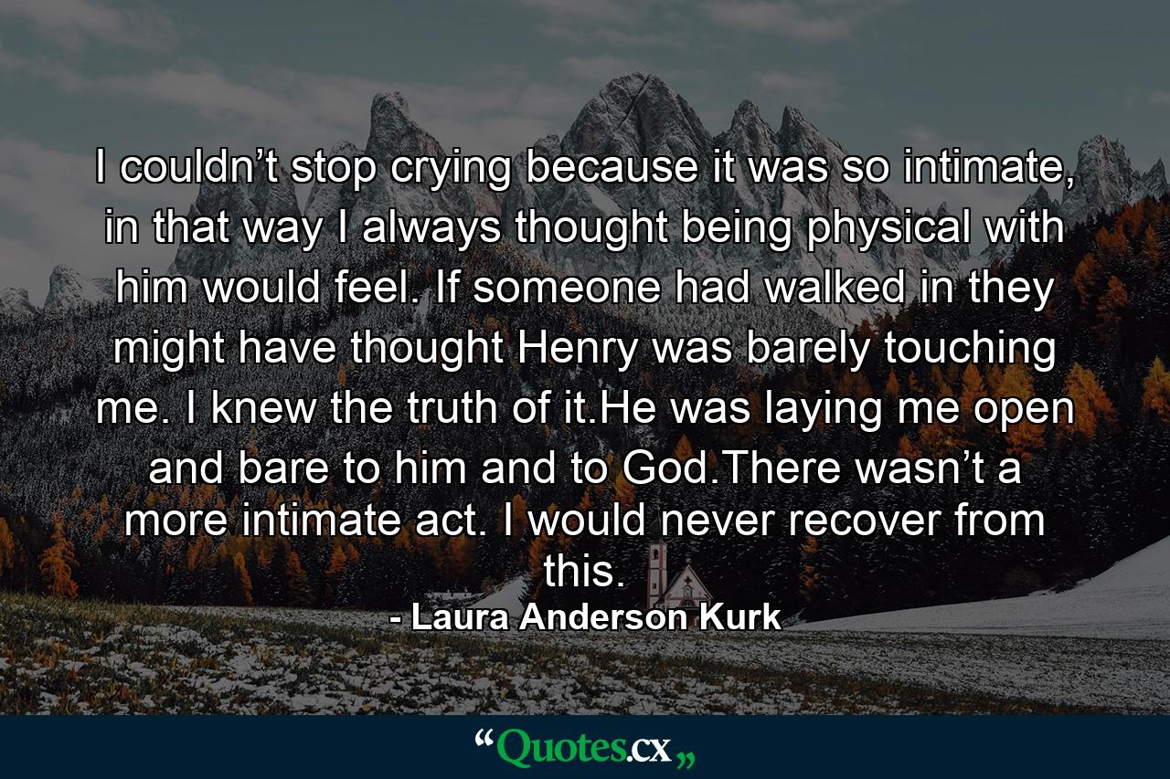 I couldn’t stop crying because it was so intimate, in that way I always thought being physical with him would feel. If someone had walked in they might have thought Henry was barely touching me. I knew the truth of it.He was laying me open and bare to him and to God.There wasn’t a more intimate act. I would never recover from this. - Quote by Laura Anderson Kurk