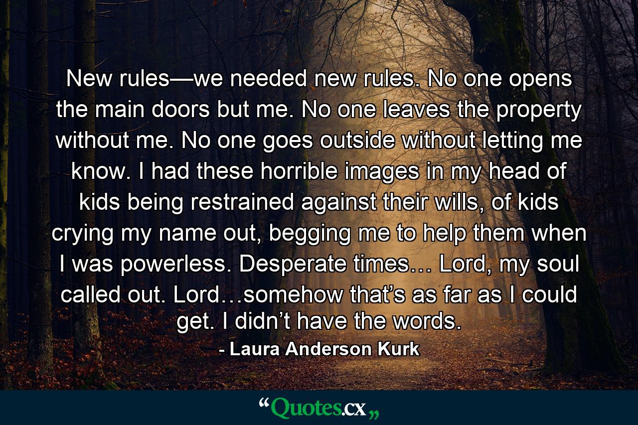 New rules—we needed new rules. No one opens the main doors but me. No one leaves the property without me. No one goes outside without letting me know. I had these horrible images in my head of kids being restrained against their wills, of kids crying my name out, begging me to help them when I was powerless. Desperate times… Lord, my soul called out. Lord…somehow that’s as far as I could get. I didn’t have the words. - Quote by Laura Anderson Kurk