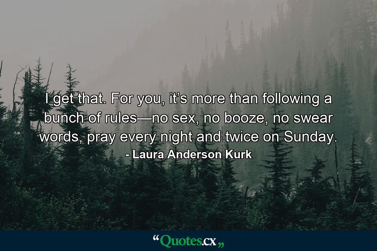 I get that. For you, it’s more than following a bunch of rules—no sex, no booze, no swear words, pray every night and twice on Sunday. - Quote by Laura Anderson Kurk