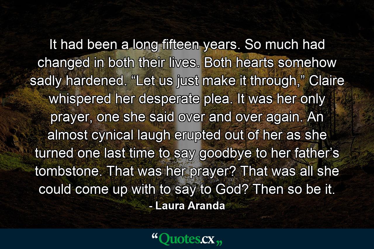 It had been a long fifteen years. So much had changed in both their lives. Both hearts somehow sadly hardened. “Let us just make it through,” Claire whispered her desperate plea. It was her only prayer, one she said over and over again. An almost cynical laugh erupted out of her as she turned one last time to say goodbye to her father’s tombstone. That was her prayer? That was all she could come up with to say to God? Then so be it. - Quote by Laura Aranda