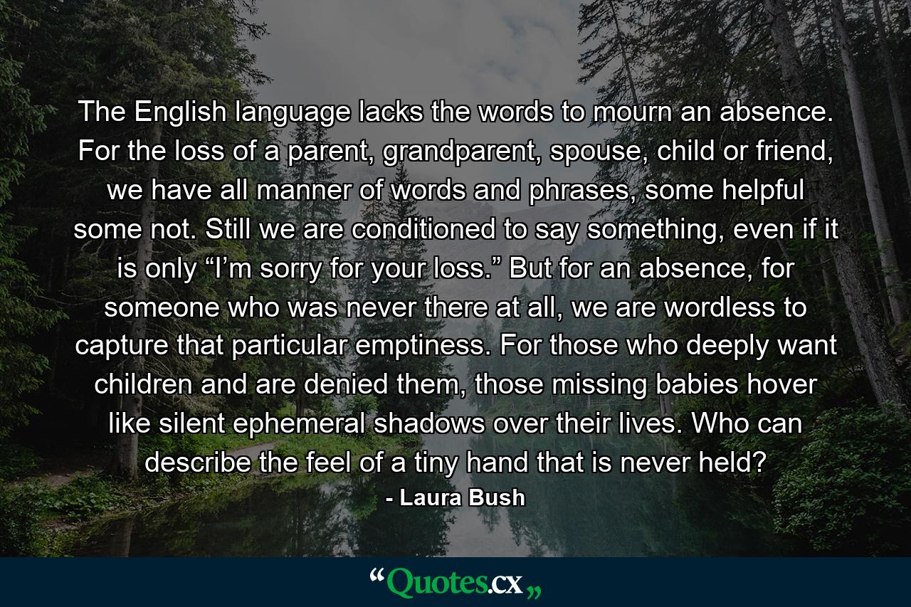 The English language lacks the words to mourn an absence. For the loss of a parent, grandparent, spouse, child or friend, we have all manner of words and phrases, some helpful some not. Still we are conditioned to say something, even if it is only “I’m sorry for your loss.” But for an absence, for someone who was never there at all, we are wordless to capture that particular emptiness. For those who deeply want children and are denied them, those missing babies hover like silent ephemeral shadows over their lives. Who can describe the feel of a tiny hand that is never held? - Quote by Laura Bush