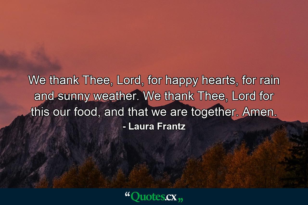 We thank Thee, Lord, for happy hearts, for rain and sunny weather. We thank Thee, Lord for this our food, and that we are together. Amen. - Quote by Laura Frantz