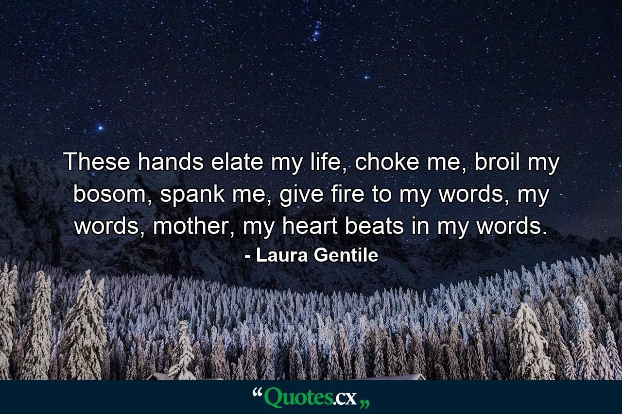 These hands elate my life, choke me, broil my bosom, spank me, give fire to my words, my words, mother, my heart beats in my words. - Quote by Laura Gentile