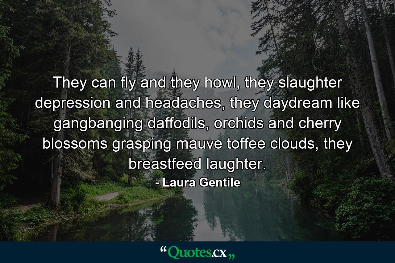 They can fly and they howl, they slaughter depression and headaches, they daydream like gangbanging daffodils, orchids and cherry blossoms grasping mauve toffee clouds, they breastfeed laughter. - Quote by Laura Gentile