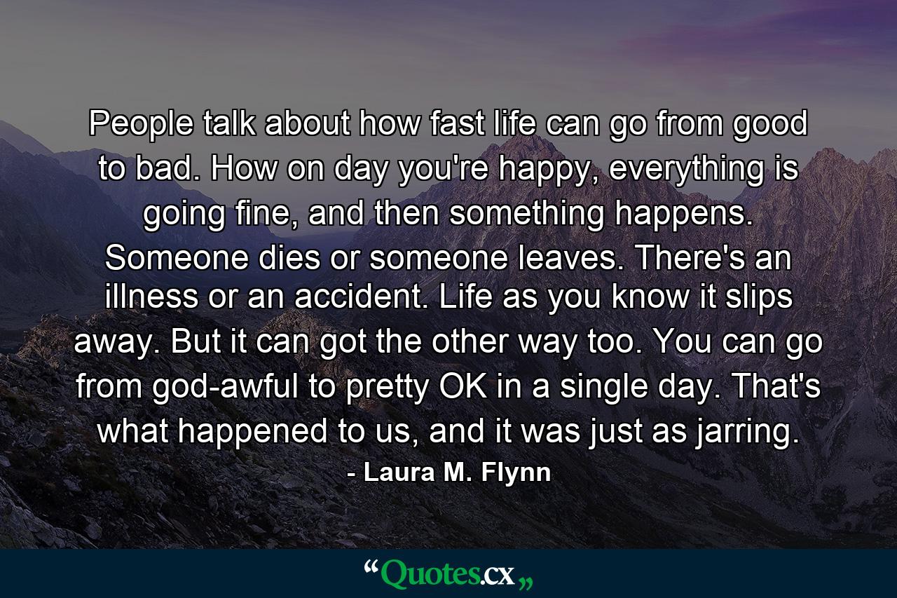 People talk about how fast life can go from good to bad. How on day you're happy, everything is going fine, and then something happens. Someone dies or someone leaves. There's an illness or an accident. Life as you know it slips away. But it can got the other way too. You can go from god-awful to pretty OK in a single day. That's what happened to us, and it was just as jarring. - Quote by Laura M. Flynn