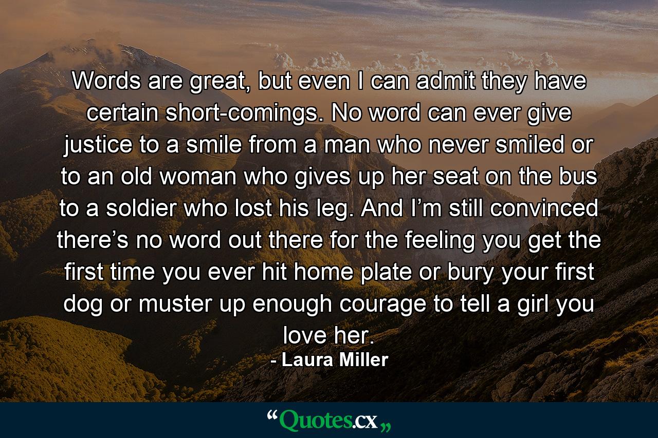 Words are great, but even I can admit they have certain short-comings. No word can ever give justice to a smile from a man who never smiled or to an old woman who gives up her seat on the bus to a soldier who lost his leg. And I’m still convinced there’s no word out there for the feeling you get the first time you ever hit home plate or bury your first dog or muster up enough courage to tell a girl you love her. - Quote by Laura Miller