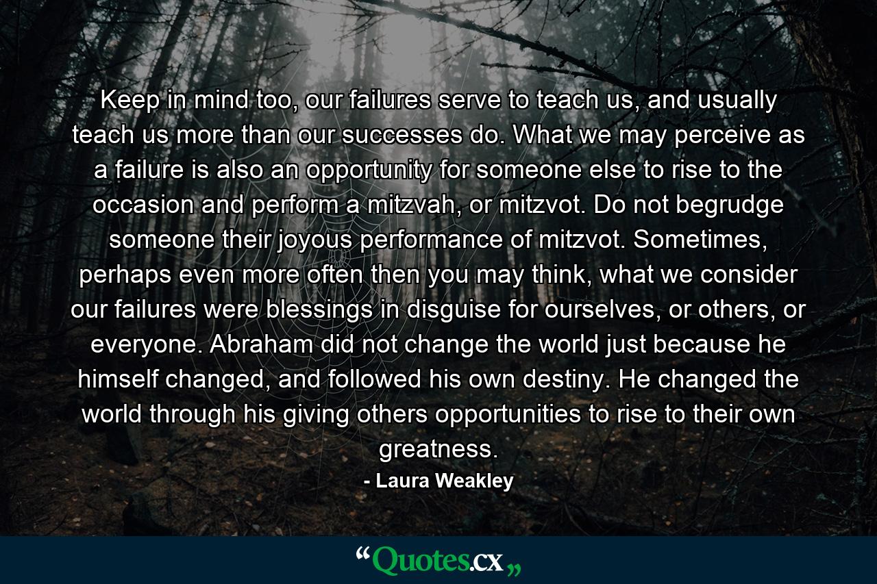 Keep in mind too, our failures serve to teach us, and usually teach us more than our successes do. What we may perceive as a failure is also an opportunity for someone else to rise to the occasion and perform a mitzvah, or mitzvot. Do not begrudge someone their joyous performance of mitzvot. Sometimes, perhaps even more often then you may think, what we consider our failures were blessings in disguise for ourselves, or others, or everyone. Abraham did not change the world just because he himself changed, and followed his own destiny. He changed the world through his giving others opportunities to rise to their own greatness. - Quote by Laura Weakley