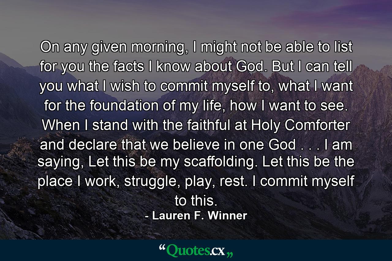 On any given morning, I might not be able to list for you the facts I know about God. But I can tell you what I wish to commit myself to, what I want for the foundation of my life, how I want to see. When I stand with the faithful at Holy Comforter and declare that we believe in one God . . . I am saying, Let this be my scaffolding. Let this be the place I work, struggle, play, rest. I commit myself to this. - Quote by Lauren F. Winner