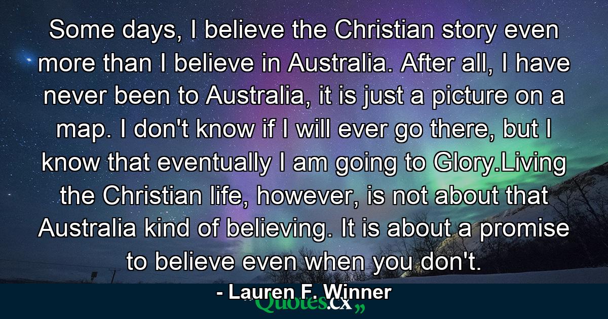 Some days, I believe the Christian story even more than I believe in Australia. After all, I have never been to Australia, it is just a picture on a map. I don't know if I will ever go there, but I know that eventually I am going to Glory.Living the Christian life, however, is not about that Australia kind of believing. It is about a promise to believe even when you don't. - Quote by Lauren F. Winner