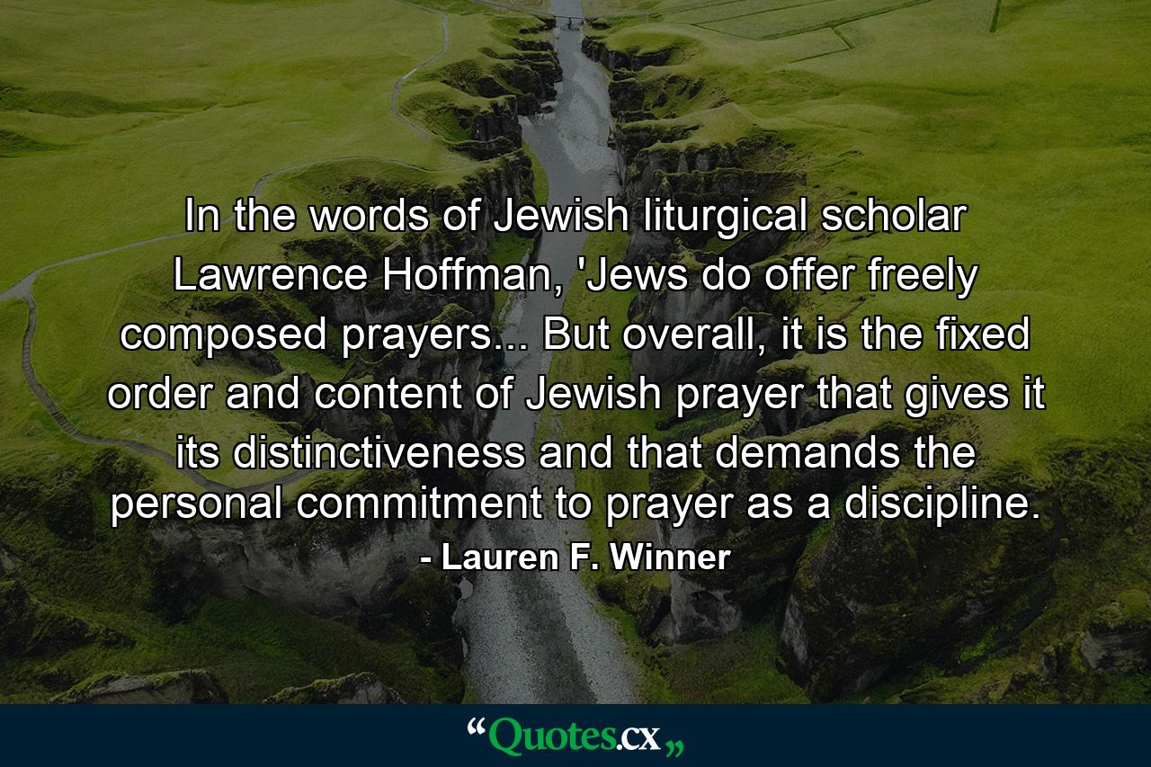 In the words of Jewish liturgical scholar Lawrence Hoffman, 'Jews do offer freely composed prayers... But overall, it is the fixed order and content of Jewish prayer that gives it its distinctiveness and that demands the personal commitment to prayer as a discipline. - Quote by Lauren F. Winner