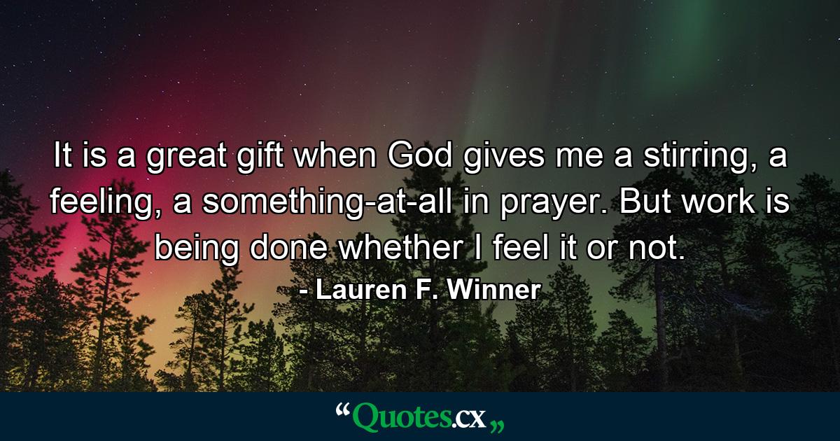 It is a great gift when God gives me a stirring, a feeling, a something-at-all in prayer. But work is being done whether I feel it or not. - Quote by Lauren F. Winner