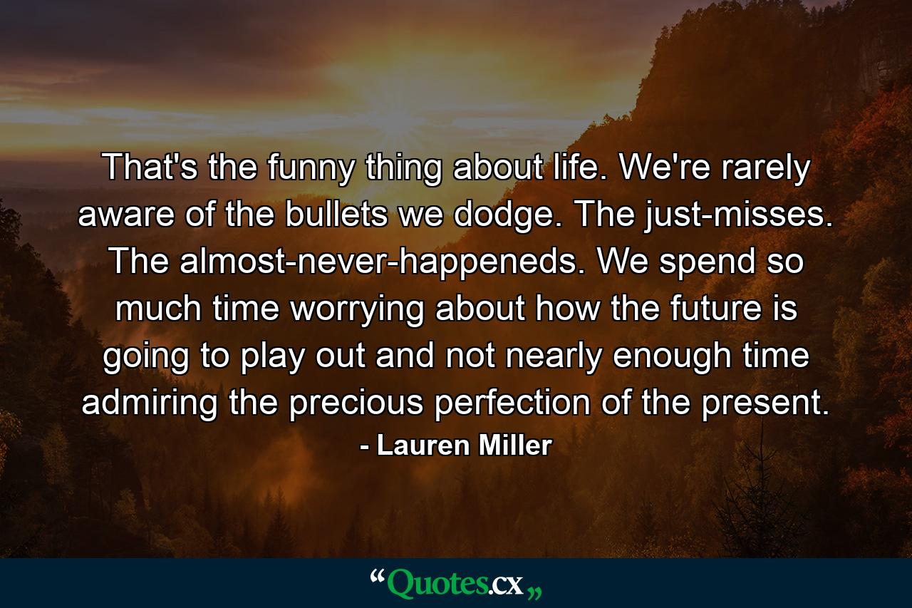 That's the funny thing about life. We're rarely aware of the bullets we dodge. The just-misses. The almost-never-happeneds. We spend so much time worrying about how the future is going to play out and not nearly enough time admiring the precious perfection of the present. - Quote by Lauren Miller