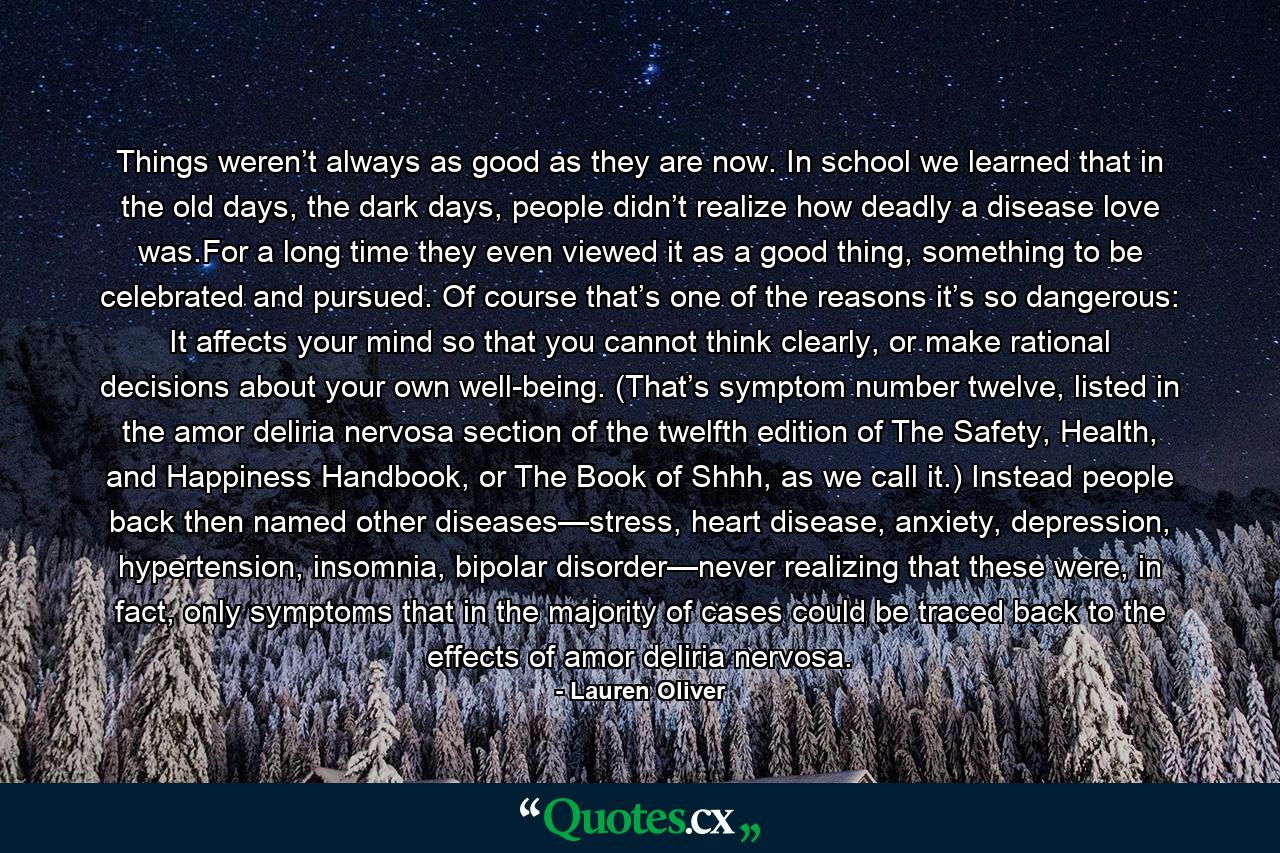 Things weren’t always as good as they are now. In school we learned that in the old days, the dark days, people didn’t realize how deadly a disease love was.For a long time they even viewed it as a good thing, something to be celebrated and pursued. Of course that’s one of the reasons it’s so dangerous: It affects your mind so that you cannot think clearly, or make rational decisions about your own well-being. (That’s symptom number twelve, listed in the amor deliria nervosa section of the twelfth edition of The Safety, Health, and Happiness Handbook, or The Book of Shhh, as we call it.) Instead people back then named other diseases—stress, heart disease, anxiety, depression, hypertension, insomnia, bipolar disorder—never realizing that these were, in fact, only symptoms that in the majority of cases could be traced back to the effects of amor deliria nervosa. - Quote by Lauren Oliver