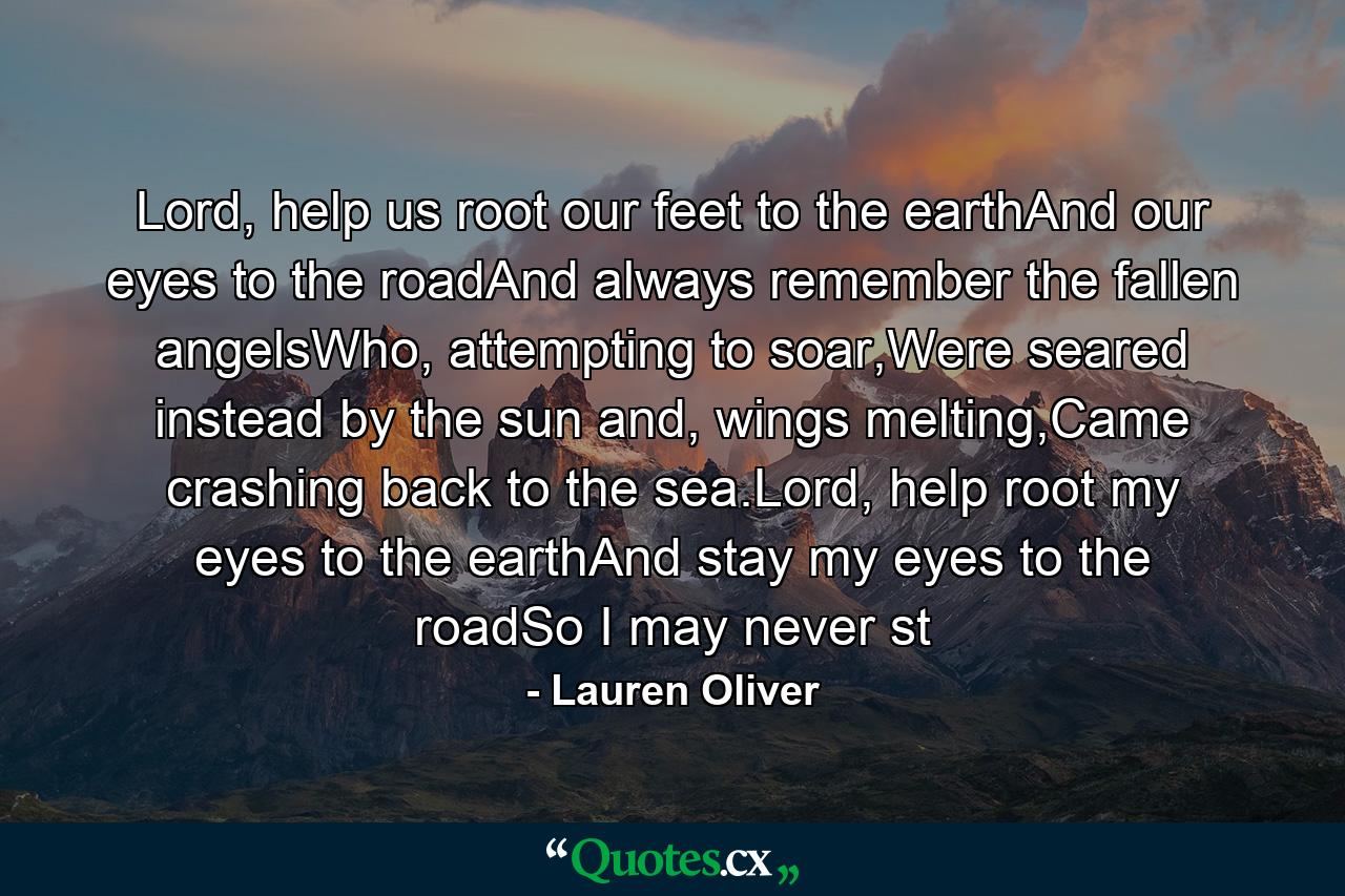 Lord, help us root our feet to the earthAnd our eyes to the roadAnd always remember the fallen angelsWho, attempting to soar,Were seared instead by the sun and, wings melting,Came crashing back to the sea.Lord, help root my eyes to the earthAnd stay my eyes to the roadSo I may never st - Quote by Lauren Oliver