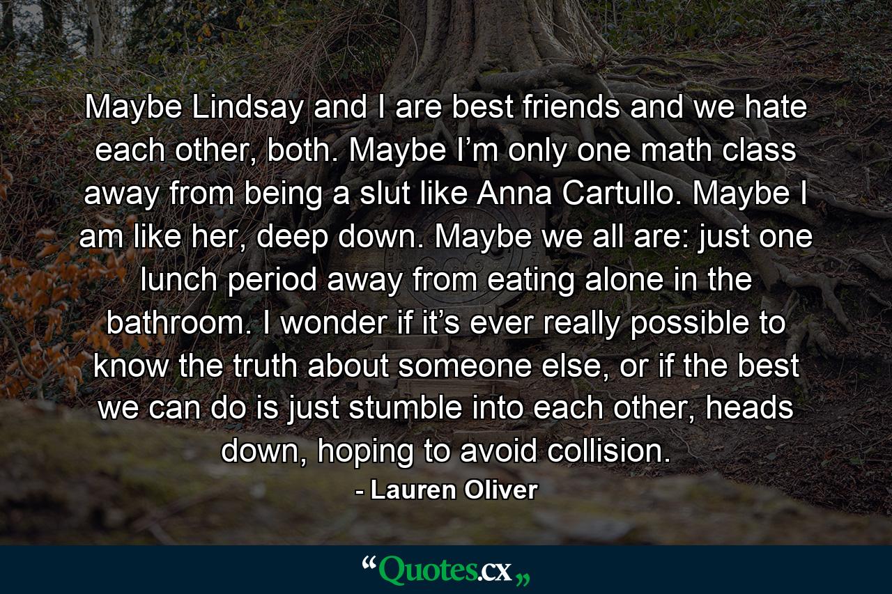 Maybe Lindsay and I are best friends and we hate each other, both. Maybe I’m only one math class away from being a slut like Anna Cartullo. Maybe I am like her, deep down. Maybe we all are: just one lunch period away from eating alone in the bathroom. I wonder if it’s ever really possible to know the truth about someone else, or if the best we can do is just stumble into each other, heads down, hoping to avoid collision. - Quote by Lauren Oliver