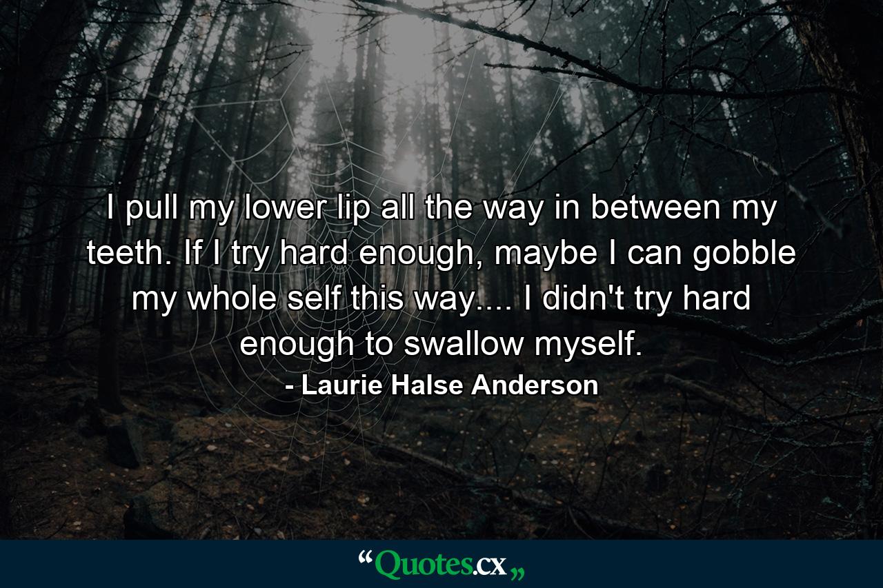 I pull my lower lip all the way in between my teeth. If I try hard enough, maybe I can gobble my whole self this way.... I didn't try hard enough to swallow myself. - Quote by Laurie Halse Anderson