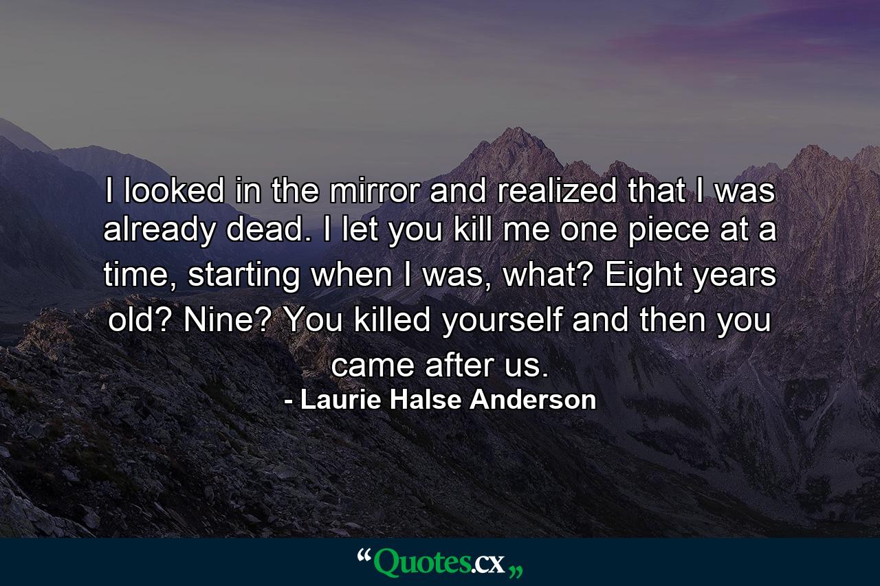 I looked in the mirror and realized that I was already dead. I let you kill me one piece at a time, starting when I was, what? Eight years old? Nine? You killed yourself and then you came after us. - Quote by Laurie Halse Anderson