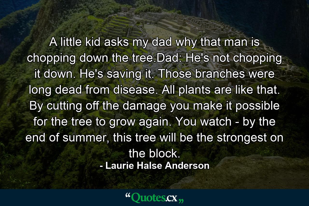 A little kid asks my dad why that man is chopping down the tree.Dad: He's not chopping it down. He's saving it. Those branches were long dead from disease. All plants are like that. By cutting off the damage you make it possible for the tree to grow again. You watch - by the end of summer, this tree will be the strongest on the block. - Quote by Laurie Halse Anderson