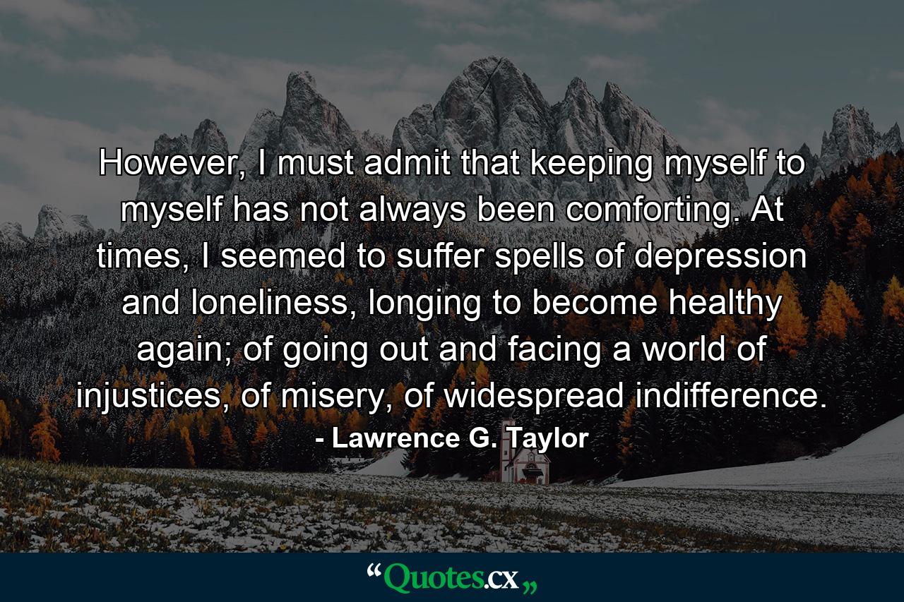 However, I must admit that keeping myself to myself has not always been comforting. At times, I seemed to suffer spells of depression and loneliness, longing to become healthy again; of going out and facing a world of injustices, of misery, of widespread indifference. - Quote by Lawrence G. Taylor