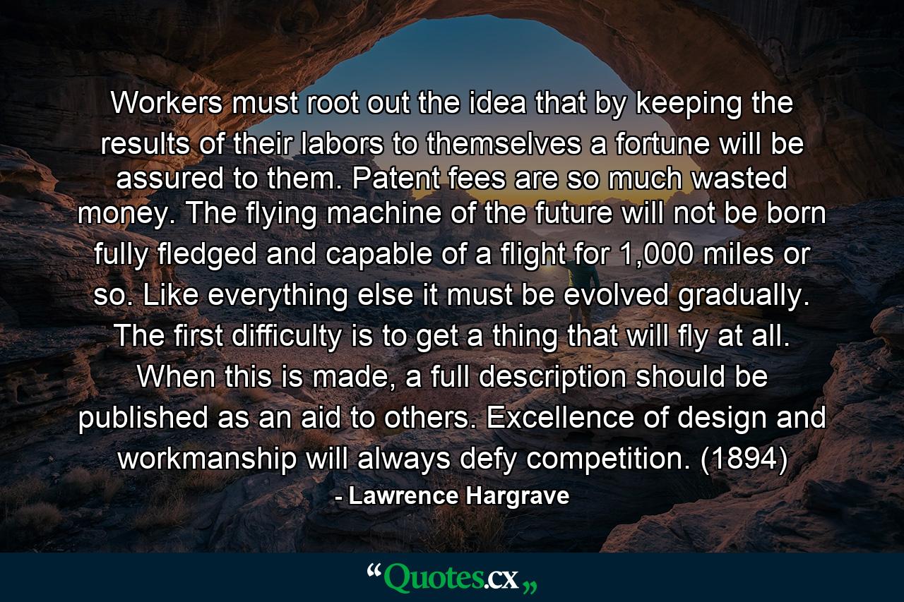 Workers must root out the idea that by keeping the results of their labors to themselves a fortune will be assured to them. Patent fees are so much wasted money. The flying machine of the future will not be born fully fledged and capable of a flight for 1,000 miles or so. Like everything else it must be evolved gradually. The first difficulty is to get a thing that will fly at all. When this is made, a full description should be published as an aid to others. Excellence of design and workmanship will always defy competition. (1894) - Quote by Lawrence Hargrave