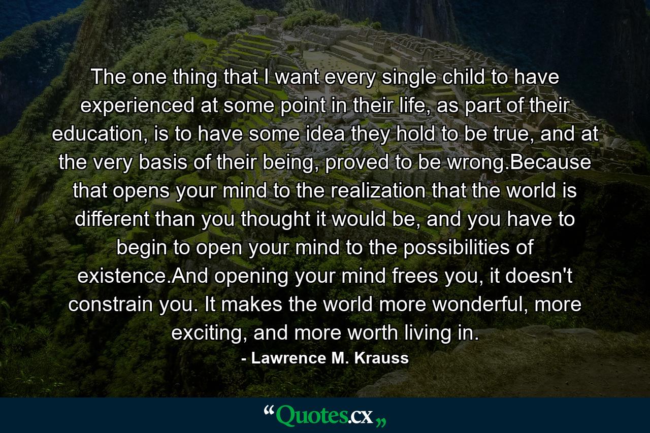 The one thing that I want every single child to have experienced at some point in their life, as part of their education, is to have some idea they hold to be true, and at the very basis of their being, proved to be wrong.Because that opens your mind to the realization that the world is different than you thought it would be, and you have to begin to open your mind to the possibilities of existence.And opening your mind frees you, it doesn't constrain you. It makes the world more wonderful, more exciting, and more worth living in. - Quote by Lawrence M. Krauss