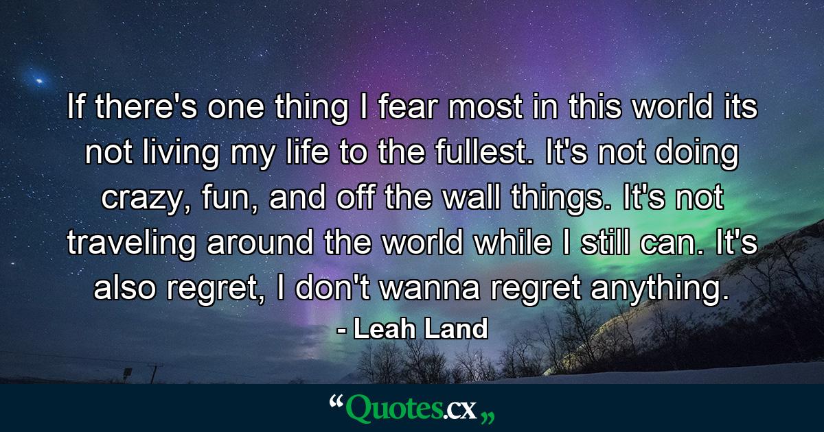 If there's one thing I fear most in this world its not living my life to the fullest. It's not doing crazy, fun, and off the wall things. It's not traveling around the world while I still can. It's also regret, I don't wanna regret anything. - Quote by Leah Land