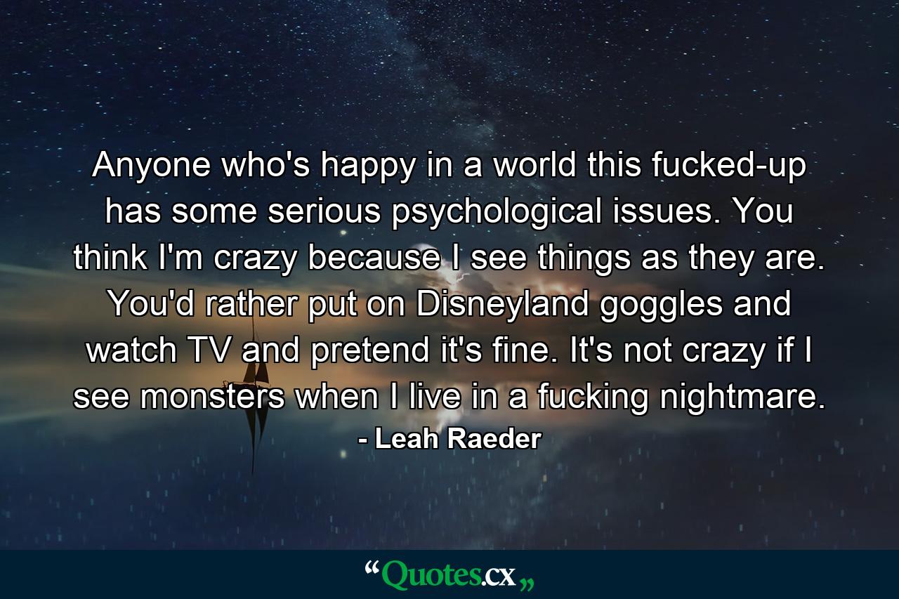 Anyone who's happy in a world this fucked-up has some serious psychological issues. You think I'm crazy because I see things as they are. You'd rather put on Disneyland goggles and watch TV and pretend it's fine. It's not crazy if I see monsters when I live in a fucking nightmare. - Quote by Leah Raeder