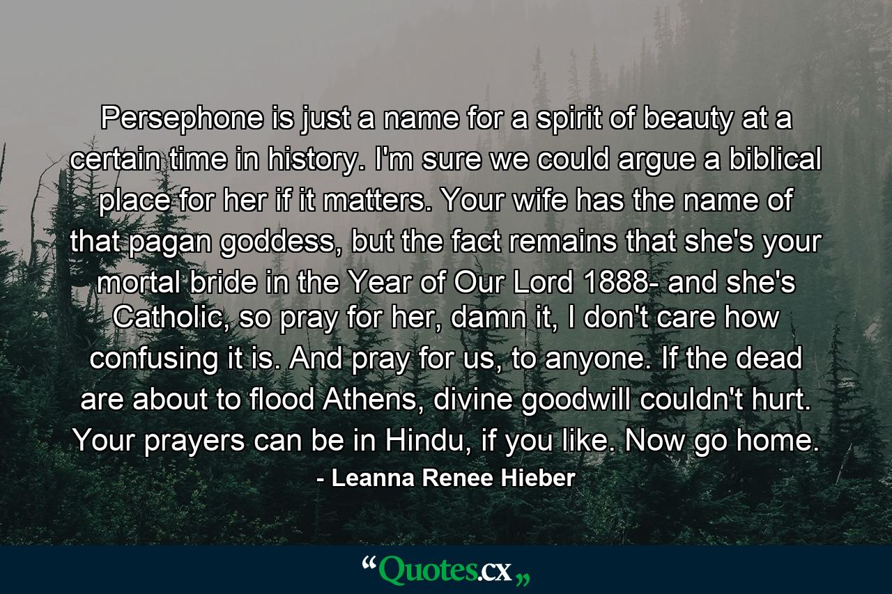 Persephone is just a name for a spirit of beauty at a certain time in history. I'm sure we could argue a biblical place for her if it matters. Your wife has the name of that pagan goddess, but the fact remains that she's your mortal bride in the Year of Our Lord 1888- and she's Catholic, so pray for her, damn it, I don't care how confusing it is. And pray for us, to anyone. If the dead are about to flood Athens, divine goodwill couldn't hurt. Your prayers can be in Hindu, if you like. Now go home. - Quote by Leanna Renee Hieber