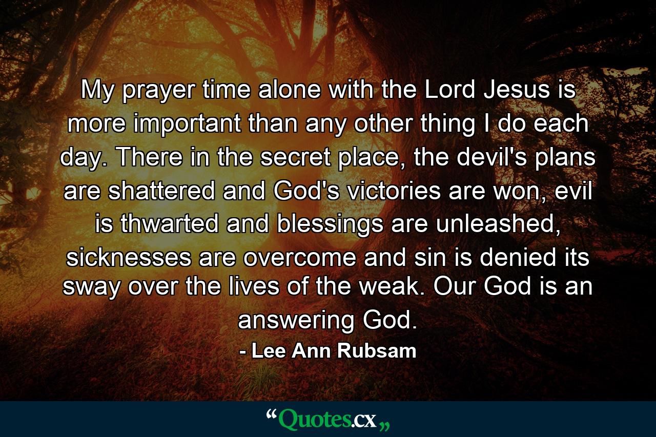 My prayer time alone with the Lord Jesus is more important than any other thing I do each day. There in the secret place, the devil's plans are shattered and God's victories are won, evil is thwarted and blessings are unleashed, sicknesses are overcome and sin is denied its sway over the lives of the weak. Our God is an answering God. - Quote by Lee Ann Rubsam