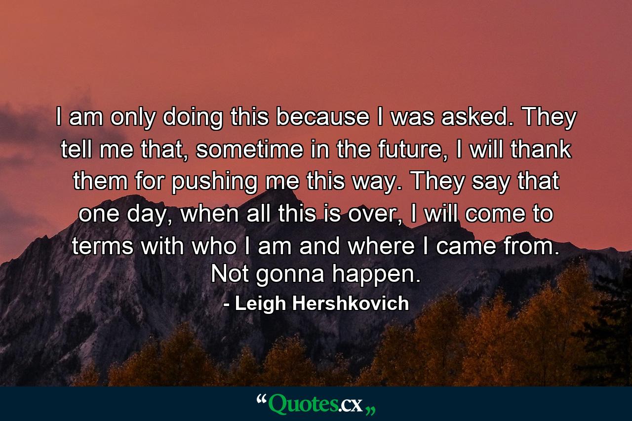 I am only doing this because I was asked. They tell me that, sometime in the future, I will thank them for pushing me this way. They say that one day, when all this is over, I will come to terms with who I am and where I came from. Not gonna happen. - Quote by Leigh Hershkovich