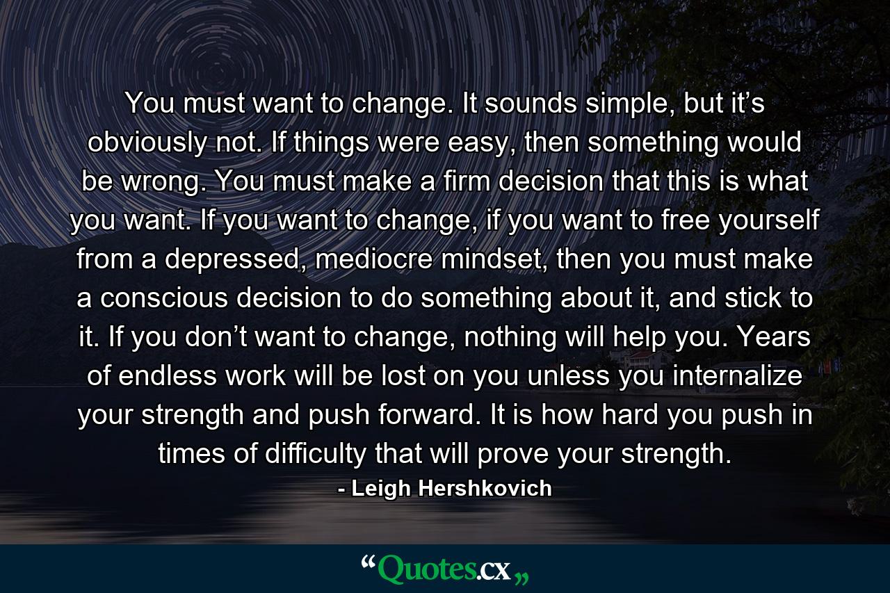 You must want to change. It sounds simple, but it’s obviously not. If things were easy, then something would be wrong. You must make a firm decision that this is what you want. If you want to change, if you want to free yourself from a depressed, mediocre mindset, then you must make a conscious decision to do something about it, and stick to it. If you don’t want to change, nothing will help you. Years of endless work will be lost on you unless you internalize your strength and push forward. It is how hard you push in times of difficulty that will prove your strength. - Quote by Leigh Hershkovich