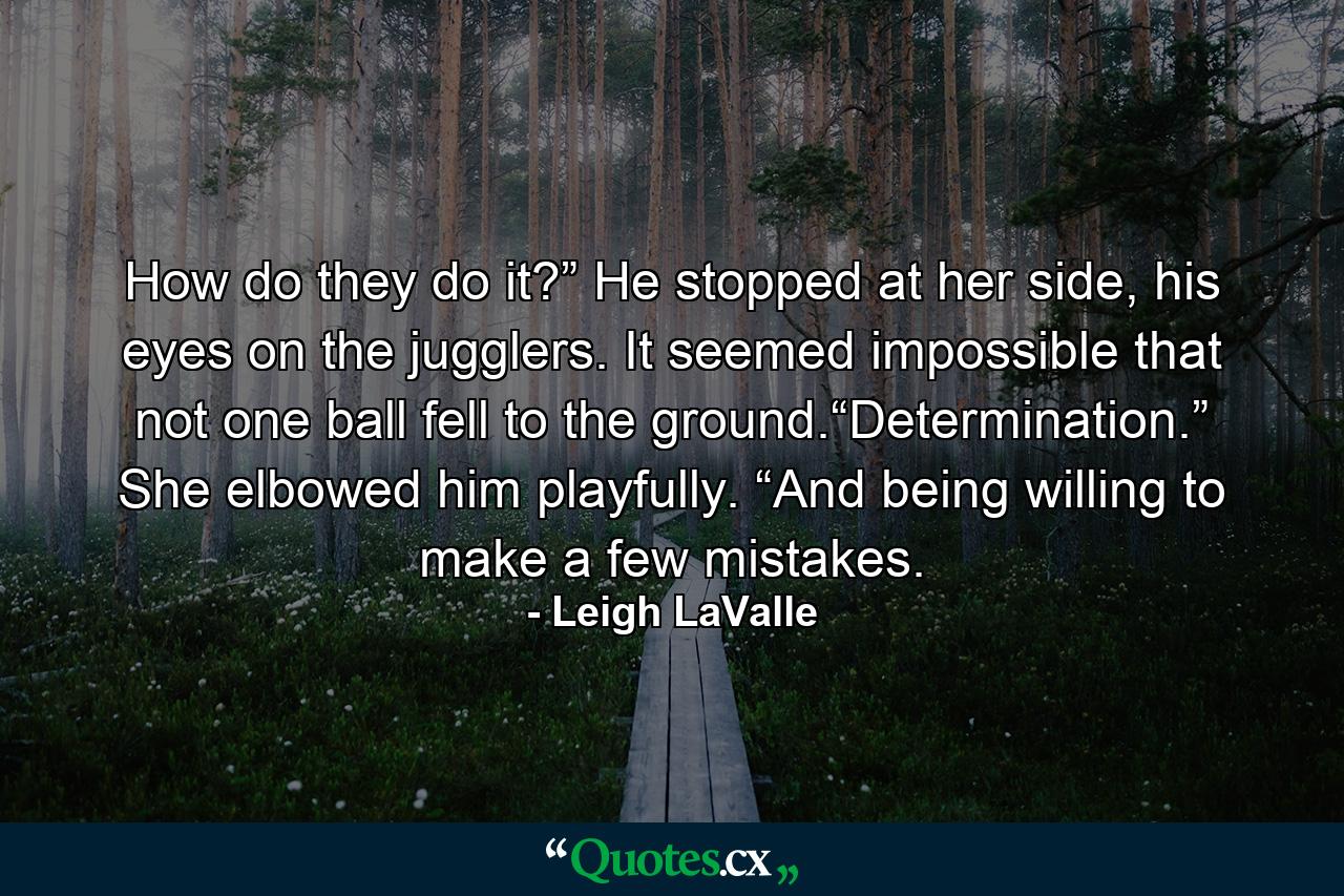 How do they do it?” He stopped at her side, his eyes on the jugglers. It seemed impossible that not one ball fell to the ground.“Determination.” She elbowed him playfully. “And being willing to make a few mistakes. - Quote by Leigh LaValle