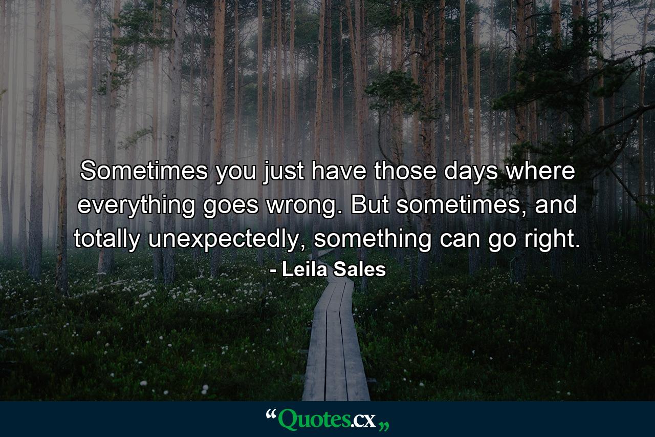 Sometimes you just have those days where everything goes wrong. But sometimes, and totally unexpectedly, something can go right. - Quote by Leila Sales