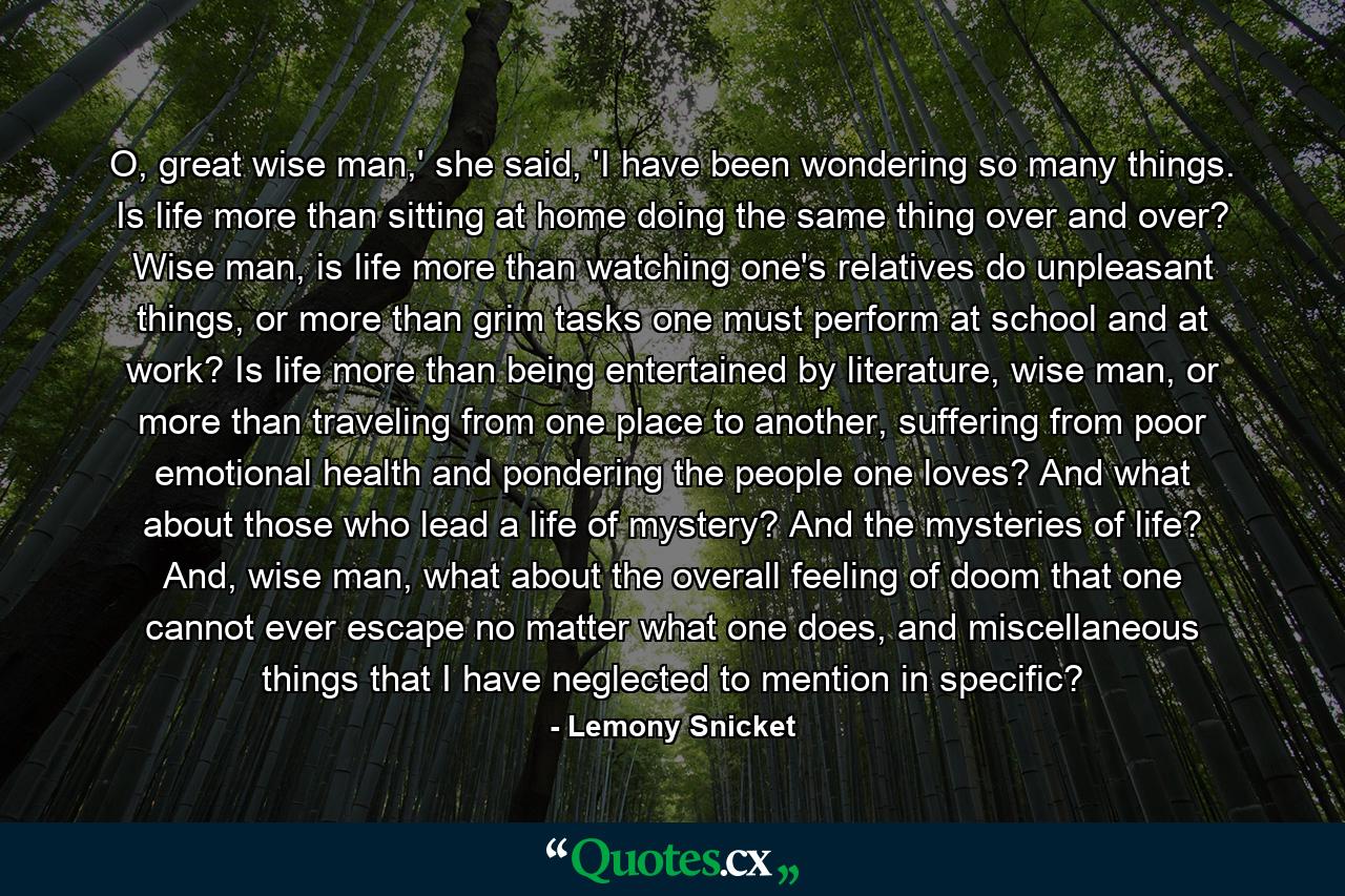 O, great wise man,' she said, 'I have been wondering so many things. Is life more than sitting at home doing the same thing over and over? Wise man, is life more than watching one's relatives do unpleasant things, or more than grim tasks one must perform at school and at work? Is life more than being entertained by literature, wise man, or more than traveling from one place to another, suffering from poor emotional health and pondering the people one loves? And what about those who lead a life of mystery? And the mysteries of life? And, wise man, what about the overall feeling of doom that one cannot ever escape no matter what one does, and miscellaneous things that I have neglected to mention in specific? - Quote by Lemony Snicket