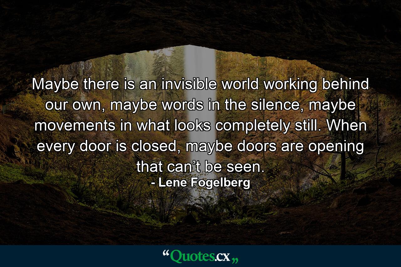 Maybe there is an invisible world working behind our own, maybe words in the silence, maybe movements in what looks completely still. When every door is closed, maybe doors are opening that can’t be seen. - Quote by Lene Fogelberg