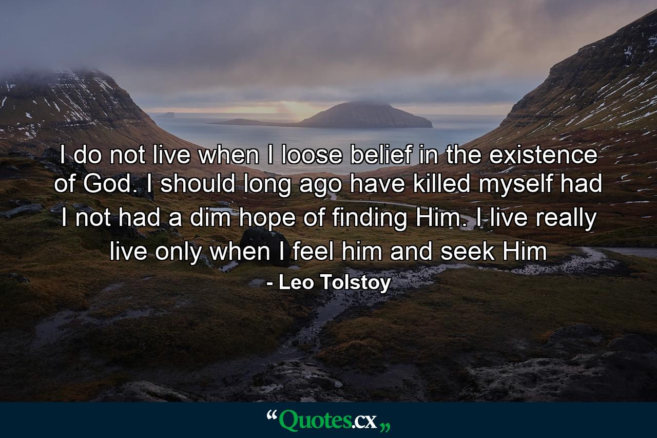 I do not live when I loose belief in the existence of God. I should long ago have killed myself had I not had a dim hope of finding Him. I live really live only when I feel him and seek Him - Quote by Leo Tolstoy