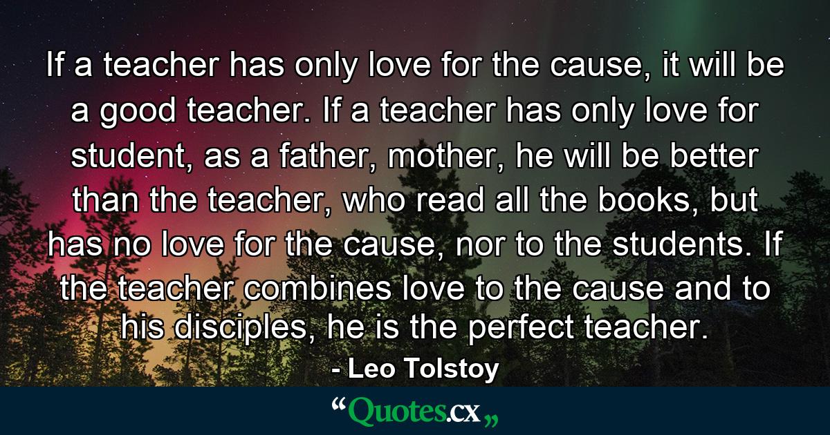 If a teacher has only love for the cause, it will be a good teacher. If a teacher has only love for student, as a father, mother, he will be better than the teacher, who read all the books, but has no love for the cause, nor to the students. If the teacher combines love to the cause and to his disciples, he is the perfect teacher. - Quote by Leo Tolstoy