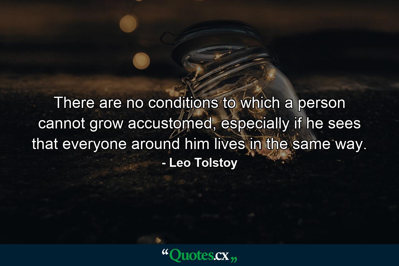 There are no conditions to which a person cannot grow accustomed, especially if he sees that everyone around him lives in the same way. - Quote by Leo Tolstoy