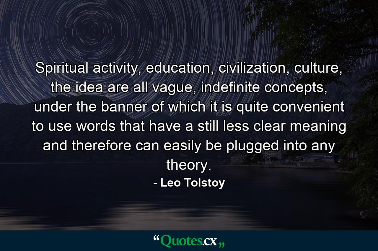 Spiritual activity, education, civilization, culture, the idea are all vague, indefinite concepts, under the banner of which it is quite convenient to use words that have a still less clear meaning and therefore can easily be plugged into any theory. - Quote by Leo Tolstoy