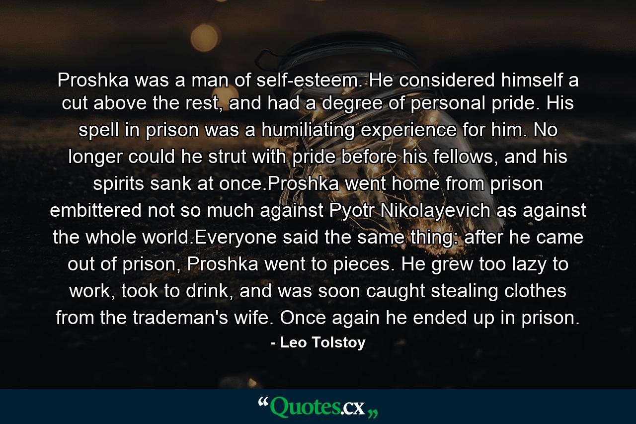 Proshka was a man of self-esteem. He considered himself a cut above the rest, and had a degree of personal pride. His spell in prison was a humiliating experience for him. No longer could he strut with pride before his fellows, and his spirits sank at once.Proshka went home from prison embittered not so much against Pyotr Nikolayevich as against the whole world.Everyone said the same thing: after he came out of prison, Proshka went to pieces. He grew too lazy to work, took to drink, and was soon caught stealing clothes from the trademan's wife. Once again he ended up in prison. - Quote by Leo Tolstoy