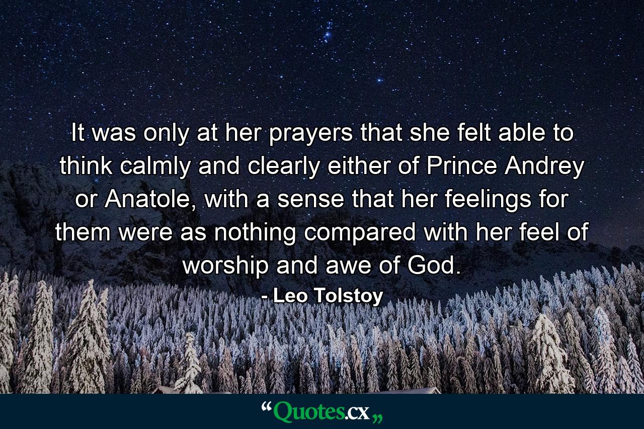 It was only at her prayers that she felt able to think calmly and clearly either of Prince Andrey or Anatole, with a sense that her feelings for them were as nothing compared with her feel of worship and awe of God. - Quote by Leo Tolstoy