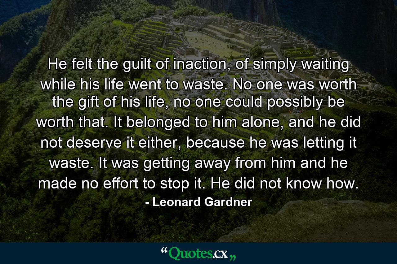 He felt the guilt of inaction, of simply waiting while his life went to waste. No one was worth the gift of his life, no one could possibly be worth that. It belonged to him alone, and he did not deserve it either, because he was letting it waste. It was getting away from him and he made no effort to stop it. He did not know how. - Quote by Leonard Gardner