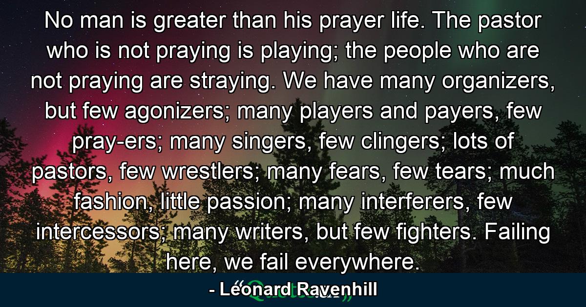 No man is greater than his prayer life. The pastor who is not praying is playing; the people who are not praying are straying. We have many organizers, but few agonizers; many players and payers, few pray-ers; many singers, few clingers; lots of pastors, few wrestlers; many fears, few tears; much fashion, little passion; many interferers, few intercessors; many writers, but few fighters. Failing here, we fail everywhere. - Quote by Leonard Ravenhill