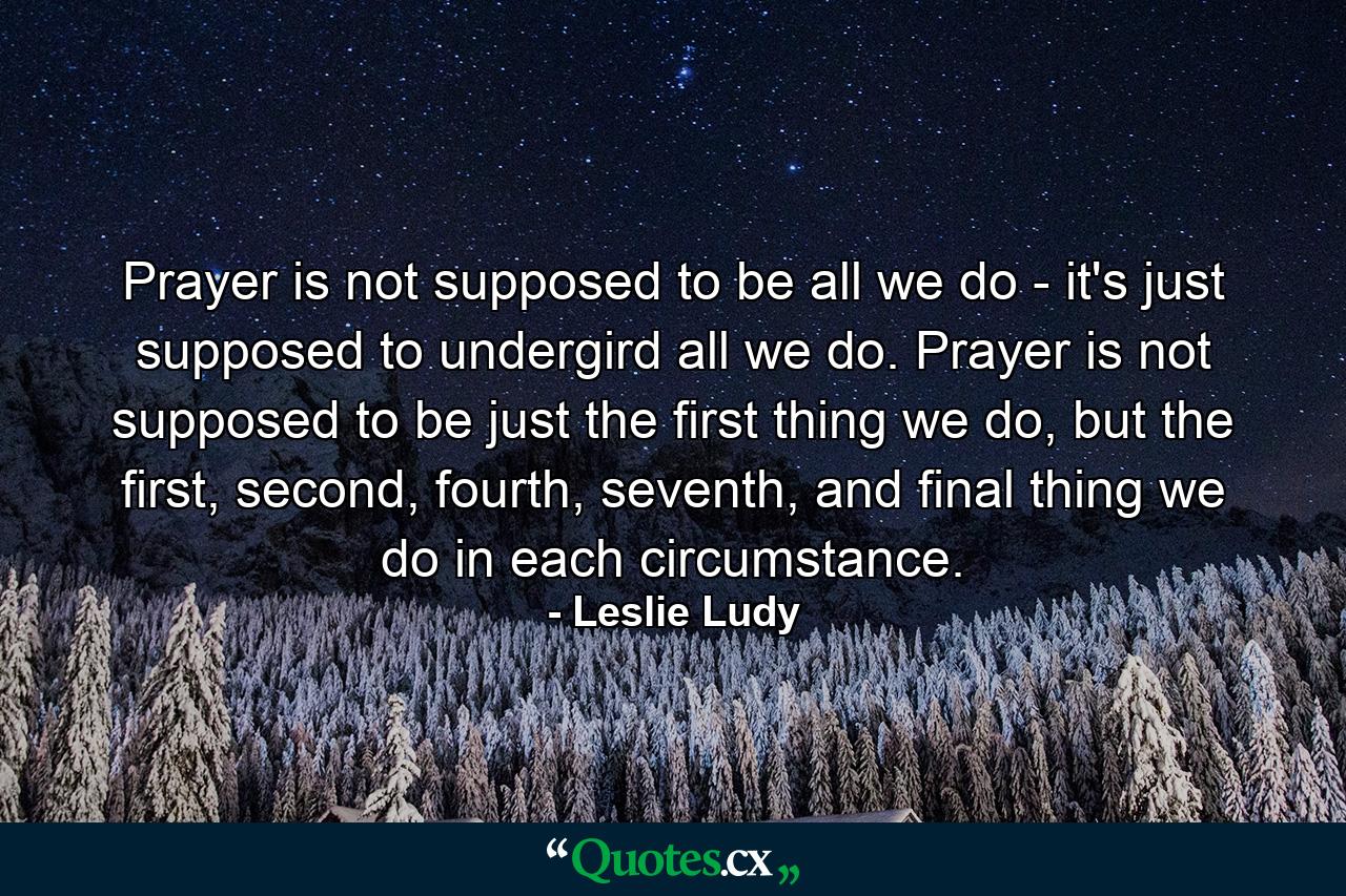 Prayer is not supposed to be all we do - it's just supposed to undergird all we do. Prayer is not supposed to be just the first thing we do, but the first, second, fourth, seventh, and final thing we do in each circumstance. - Quote by Leslie Ludy